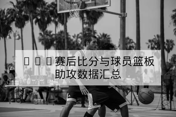 NBA赛后比分与球员篮板助攻数据汇总